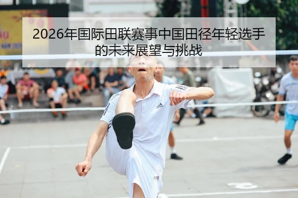 2026年国际田联赛事中国田径年轻选手的未来展望与挑战