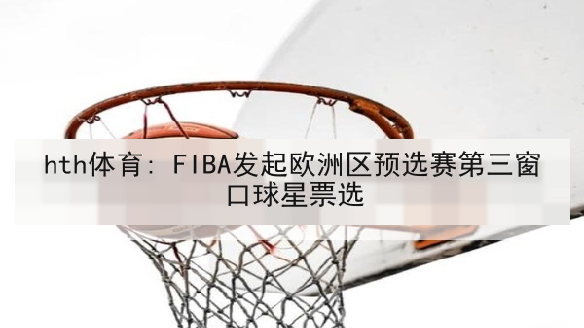 hth体育: FIBA发起欧洲区预选赛第三窗口球星票选