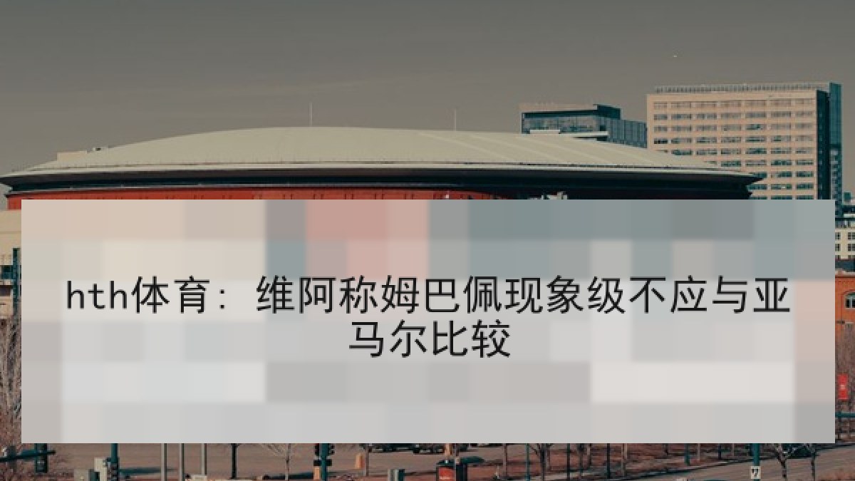 hth体育: 维阿称姆巴佩现象级不应与亚马尔比较